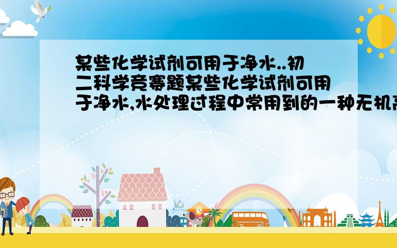 某些化学试剂可用于净水..初二科学竞赛题某些化学试剂可用于净水,水处理过程中常用到的一种无机高分子混凝剂,它的化学式为〔AL2(OH)nCLm·yH2O]x,式中m等于