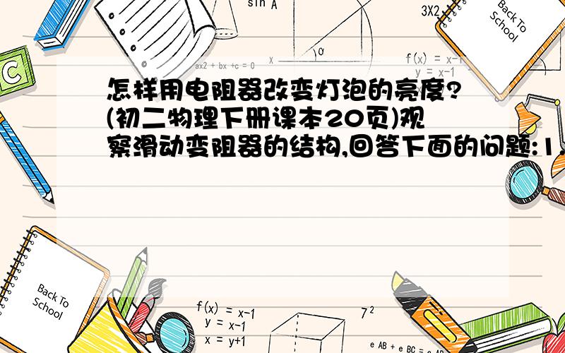 怎样用电阻器改变灯泡的亮度?(初二物理下册课本20页)观察滑动变阻器的结构,回答下面的问题:1.电阻丝什么位置的绝缘漆被刮去了?为什么要刮去?2.哪两个接线柱之间的电阻是不变的?3.哪两个