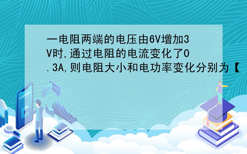 一电阻两端的电压由6V增加3V时,通过电阻的电流变化了0.3A,则电阻大小和电功率变化分别为【 】要有解析哈,