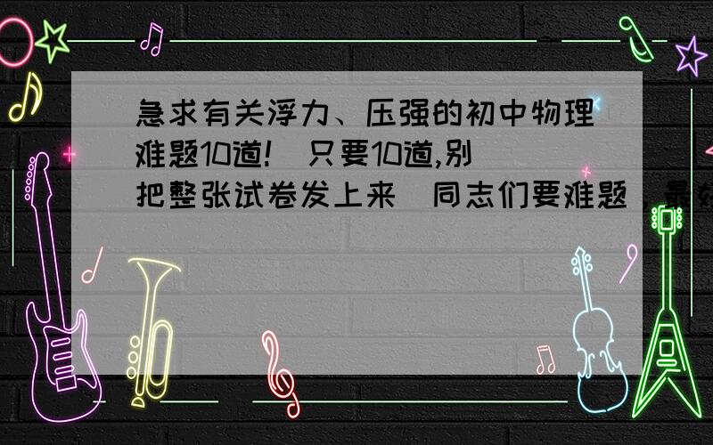 急求有关浮力、压强的初中物理难题10道!（只要10道,别把整张试卷发上来）同志们要难题，最好是竞赛题。