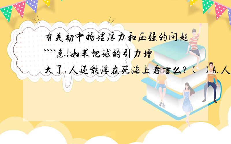 有关初中物理浮力和压强的问题````急!如果地球的引力增大了,人还能浮在死海上看书么?( )A.人的质量将明显增大,将沉入海里.B.人的质量将明显增大,人仍能浮在海中看书.C.人受到的重力将明