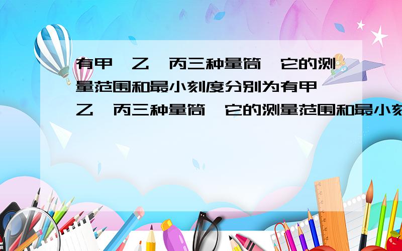 有甲、乙、丙三种量筒,它的测量范围和最小刻度分别为有甲、乙、丙三种量筒,它的测量范围和最小刻度分别是：甲：500ml,10ml；乙：100ml 1ml；丙：50ml 1ml,现要测量体积约为40立方厘米水的体