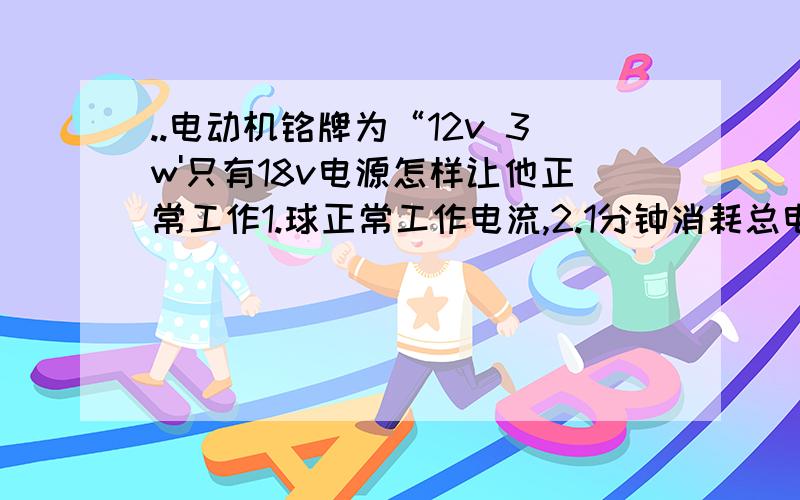 ..电动机铭牌为“12v 3w'只有18v电源怎样让他正常工作1.球正常工作电流,2.1分钟消耗总电能,3.正常工作时R消耗电功率