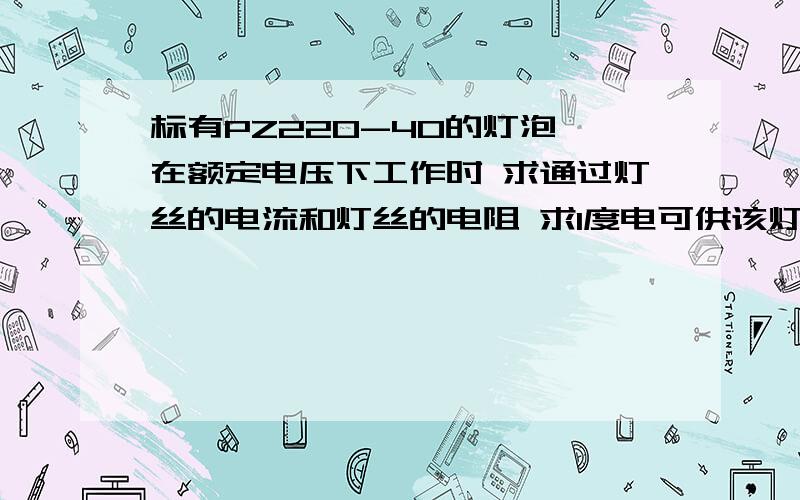 标有PZ220-40的灯泡 在额定电压下工作时 求通过灯丝的电流和灯丝的电阻 求1度电可供该灯正常工作多长时间我赶作业啊呜呜呜o（T - T）o