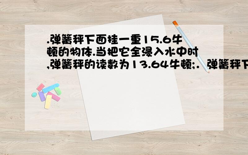 .弹簧秤下面挂一重15.6牛顿的物体.当把它全浸入水中时,弹簧秤的读数为13.64牛顿;．弹簧秤下面挂一重15.6牛顿的物体．当把它全浸入水中时,弹簧秤的读数为13.64牛顿；当弹簧秤示数为14.62牛顿