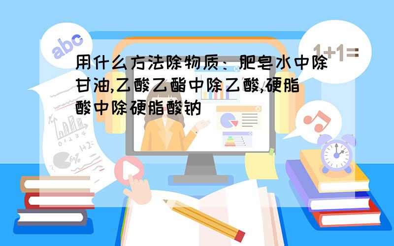 用什么方法除物质：肥皂水中除甘油,乙酸乙酯中除乙酸,硬脂酸中除硬脂酸钠