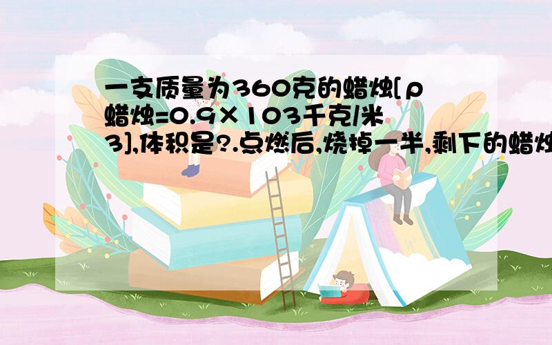 一支质量为360克的蜡烛[ρ蜡烛=0.9×103千克/米3],体积是?.点燃后,烧掉一半,剩下的蜡烛密度是?急