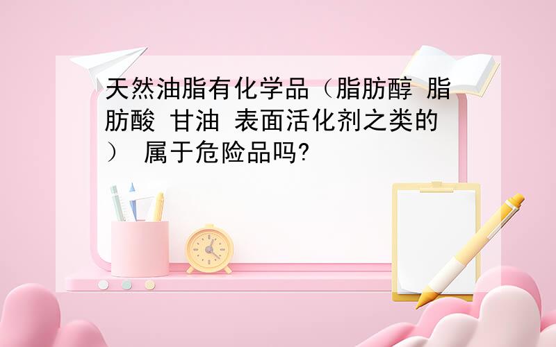 天然油脂有化学品（脂肪醇 脂肪酸 甘油 表面活化剂之类的） 属于危险品吗?