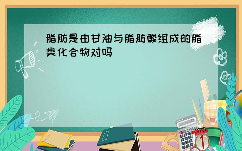 脂肪是由甘油与脂肪酸组成的脂类化合物对吗