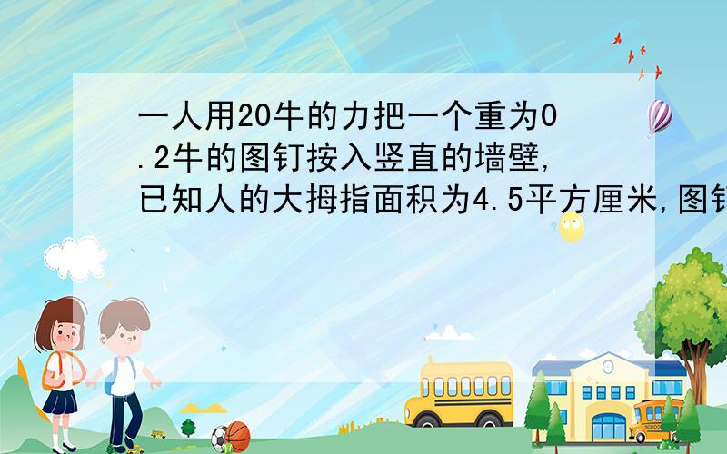 一人用20牛的力把一个重为0.2牛的图钉按入竖直的墙壁,已知人的大拇指面积为4.5平方厘米,图钉帽的面积为0.8平方厘米,图顶尖的面积为0.05平方毫米,则墙壁受到的压力为几牛?墙壁受到的压强