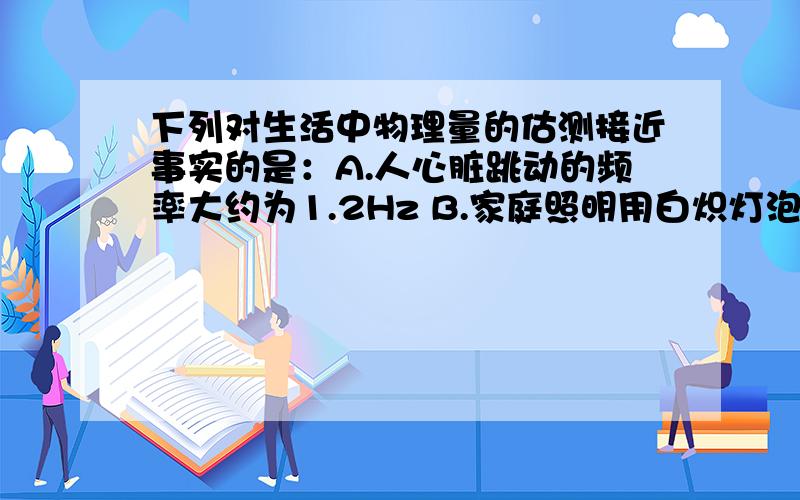 下列对生活中物理量的估测接近事实的是：A.人心脏跳动的频率大约为1.2Hz B.家庭照明用白炽灯泡正常工作时的电流约为10A C.人体正常体温为30℃ D.单人课桌高度约为0.4m