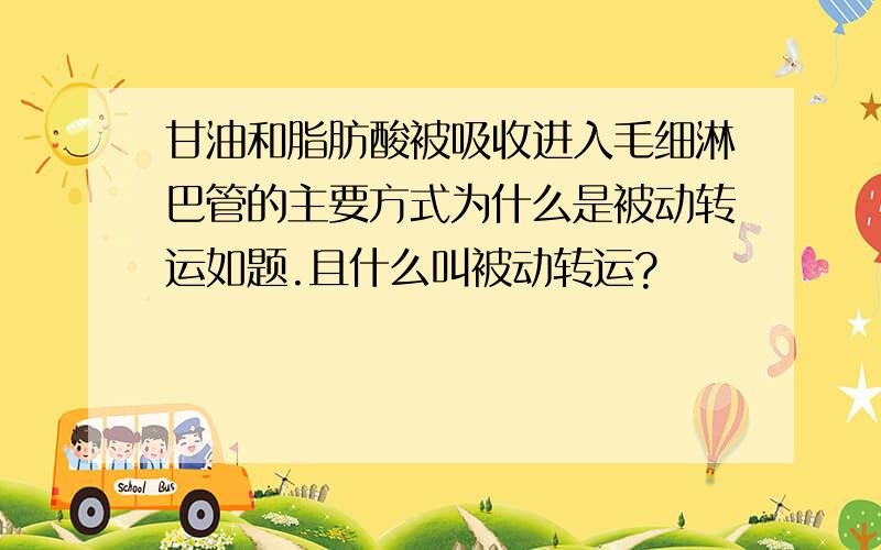 甘油和脂肪酸被吸收进入毛细淋巴管的主要方式为什么是被动转运如题.且什么叫被动转运?