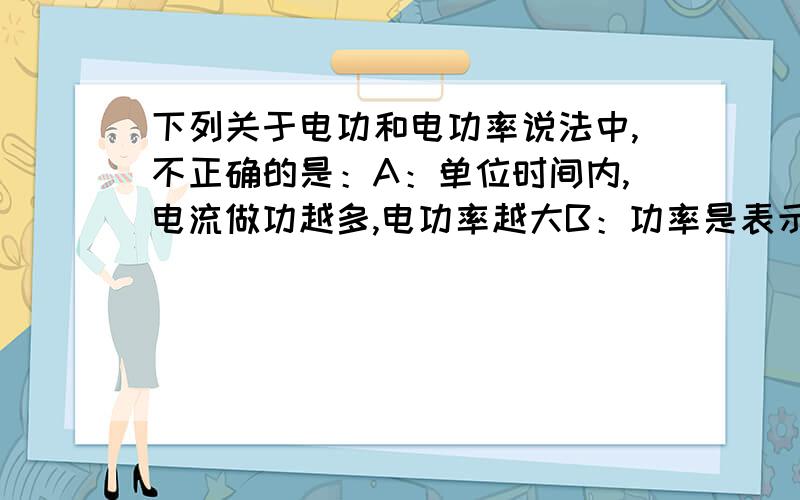 下列关于电功和电功率说法中,不正确的是：A：单位时间内,电流做功越多,电功率越大B：功率是表示电流做功快慢的物理量 C：用电器消耗的电能越多,电功率越大 D：千瓦时是电功的单位,千