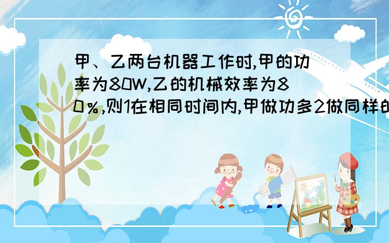 甲、乙两台机器工作时,甲的功率为80W,乙的机械效率为80％,则1在相同时间内,甲做功多2做同样的总功,乙获得的有用功多3对同一物体做功,加比乙省力4上述都不对