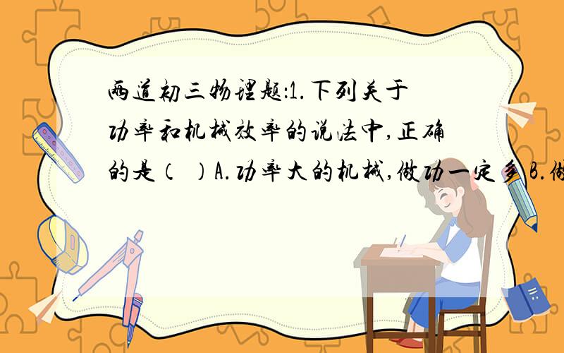 两道初三物理题：1.下列关于功率和机械效率的说法中,正确的是（ ）A.功率大的机械,做功一定多 B.做功...两道初三物理题：1.下列关于功率和机械效率的说法中,正确的是（ ）A.功率大的机械