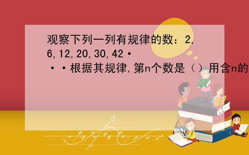 观察下列一列有规律的数：2,6,12,20,30,42···根据其规律,第n个数是（）用含n的代数式表示