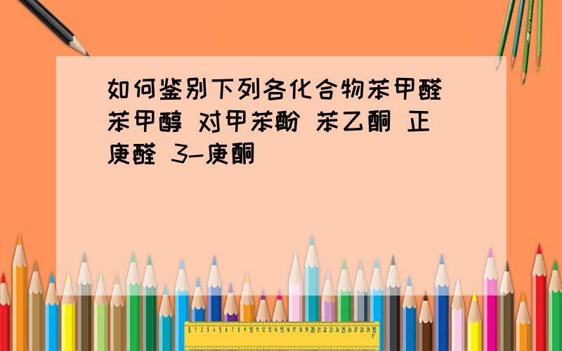 如何鉴别下列各化合物苯甲醛 苯甲醇 对甲苯酚 苯乙酮 正庚醛 3-庚酮