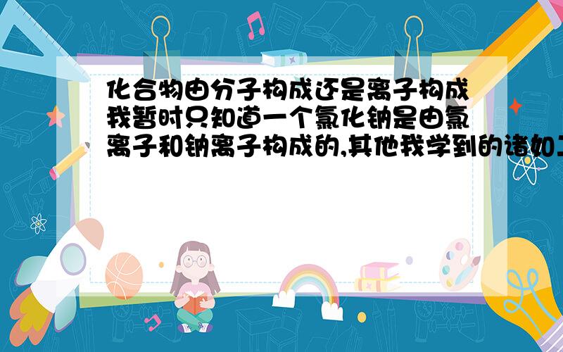 化合物由分子构成还是离子构成我暂时只知道一个氯化钠是由氯离子和钠离子构成的,其他我学到的诸如二氧化碳之类的都是由二氧化碳分子构成的,那如果告诉我一个我从未见过的化合物,我