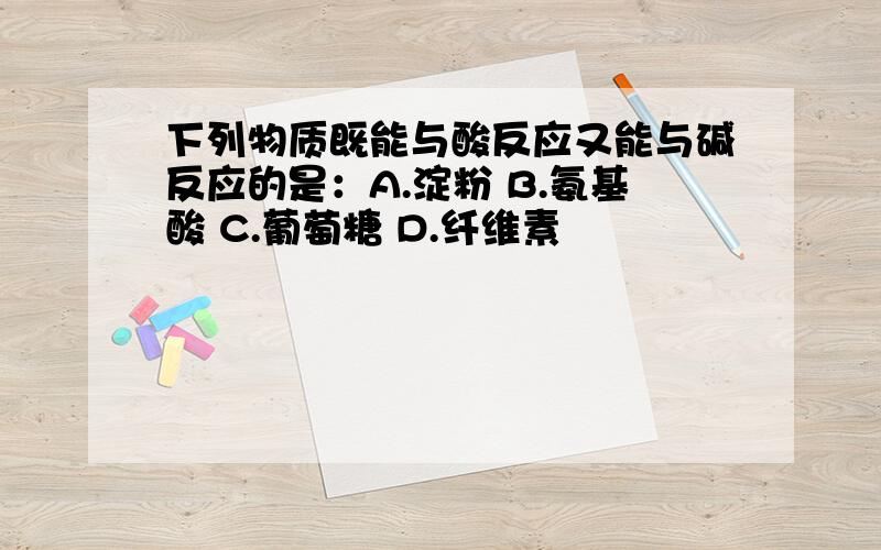 下列物质既能与酸反应又能与碱反应的是：A.淀粉 B.氨基酸 C.葡萄糖 D.纤维素