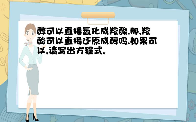 醇可以直接氧化成羧酸,那,羧酸可以直接还原成醇吗,如果可以,请写出方程式,