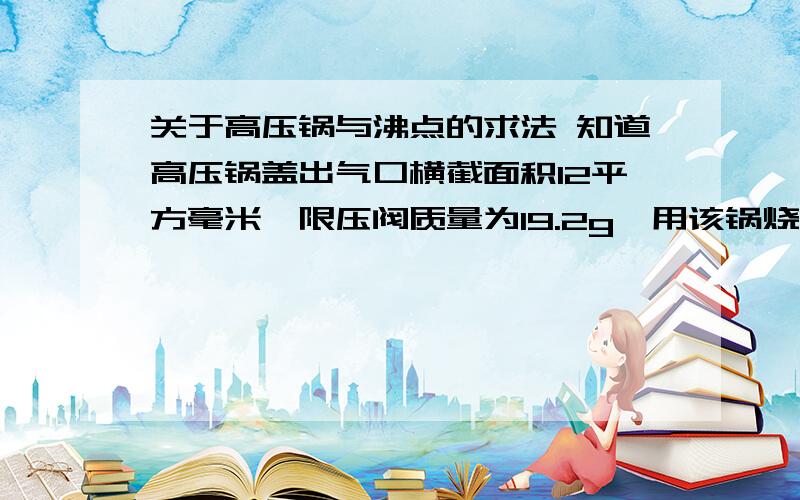 关于高压锅与沸点的求法 知道高压锅盖出气口横截面积12平方毫米,限压阀质量为19.2g,用该锅烧水,水温最高是多少?（g=10N/kg 大气压取100000pa）