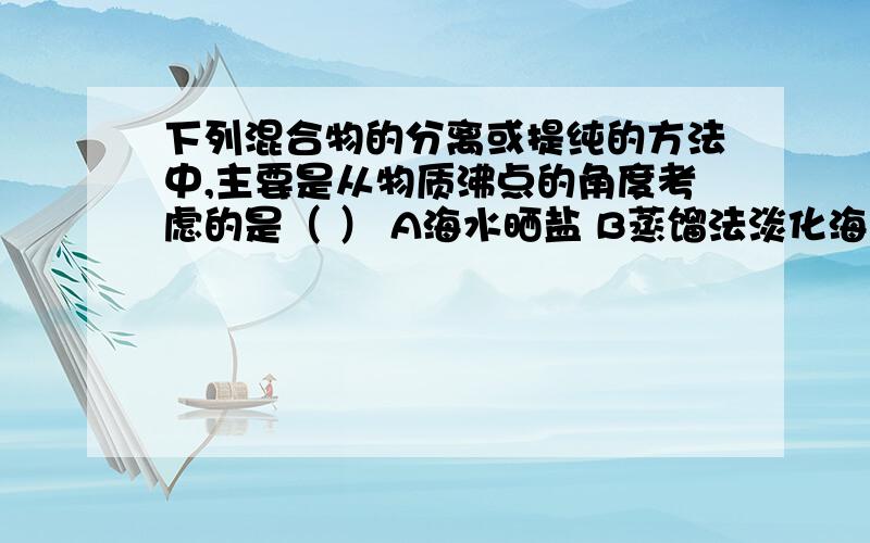 下列混合物的分离或提纯的方法中,主要是从物质沸点的角度考虑的是（ ） A海水晒盐 B蒸馏法淡化海水C分离豆浆和豆渣 D 熬煮中药