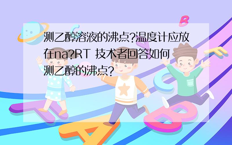 测乙醇溶液的沸点?温度计应放在na?RT 技术者回答如何测乙醇的沸点?