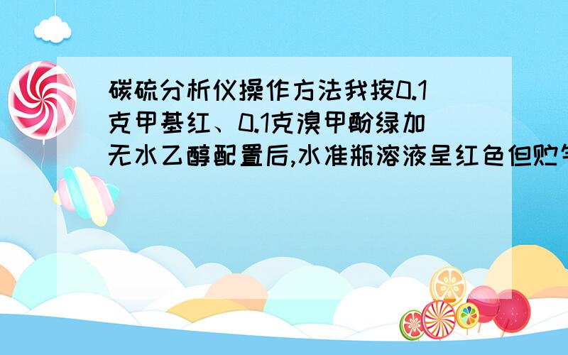 碳硫分析仪操作方法我按0.1克甲基红、0.1克溴甲酚绿加无水乙醇配置后,水准瓶溶液呈红色但贮气瓶溶液呈蓝色,我想要绿色的,为什么?怎样配置?