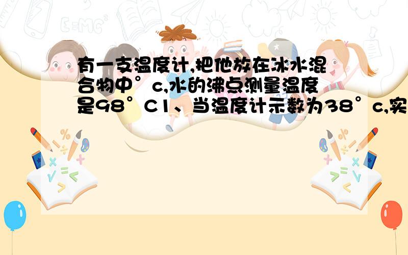 有一支温度计,把他放在冰水混合物中°c,水的沸点测量温度是98°C1、当温度计示数为38°c,实际温度几度?2、在2!98°c之间,该温度计在什么温度时,示数与实际温度相同?