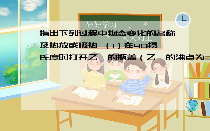 指出下列过程中物态变化的名称及热放或吸热 （1）在40摄氏度时打开乙醚的瓶盖（乙醚的沸点为35摄氏度）：（2）阴雨天,水缸穿裙（即在水缸外表面,齐着水面所在位置往下,出现了一层均匀