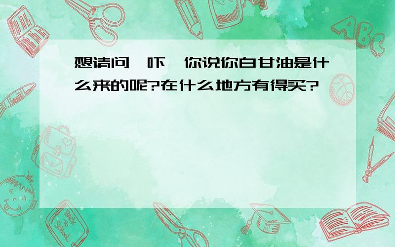 想请问一吓,你说你白甘油是什么来的呢?在什么地方有得买?