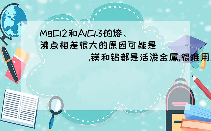 MgCl2和AlCl3的熔、沸点相差很大的原因可能是_______,镁和铝都是活泼金属,很难用还原的方法进行冶炼,一般采用电解其化合物的方法.推断冶炼铝时应采用电解____的方法.说明不选用另一种化合