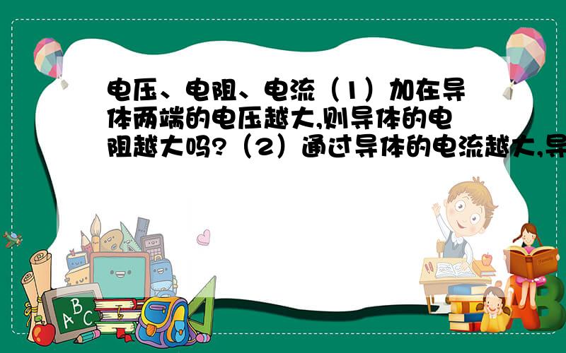 电压、电阻、电流（1）加在导体两端的电压越大,则导体的电阻越大吗?（2）通过导体的电流越大,导体的电阻越小吗?（3）当导体两端的电压为0时,导体的电阻也为0吗?