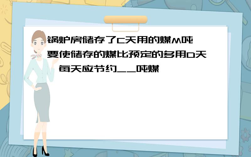 锅炉房储存了C天用的煤M吨,要使储存的煤比预定的多用D天,每天应节约__吨煤