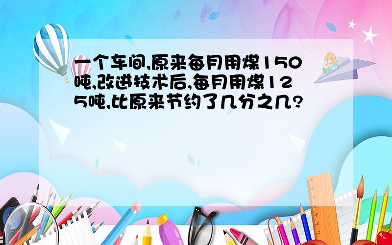 一个车间,原来每月用煤150吨,改进技术后,每月用煤125吨,比原来节约了几分之几?