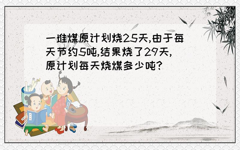 一堆煤原计划烧25天,由于每天节约5吨,结果烧了29天,原计划每天烧煤多少吨?