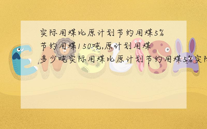 实际用煤比原计划节约用煤5%节约用煤150吨,原计划用煤多少吨实际用煤比原计划节约用煤5%实际用煤2850吨，原计划用煤多少吨？水果店要运进一批水果,已经运来48千克,还有百分之20没有运来