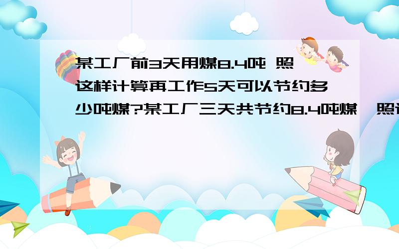 某工厂前3天用煤8.4吨 照这样计算再工作5天可以节约多少吨煤?某工厂三天共节约8.4吨煤,照这样计算,再工作5天,共可节约煤多少吨?