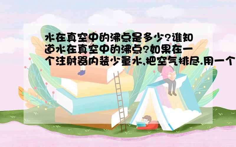 水在真空中的沸点是多少?谁知道水在真空中的沸点?如果在一个注射器内装少量水,把空气排尽.用一个手指顶住注射器口.然后把活塞往外拉.其中空出的一段空间内是真空吗?如果是的话有人说