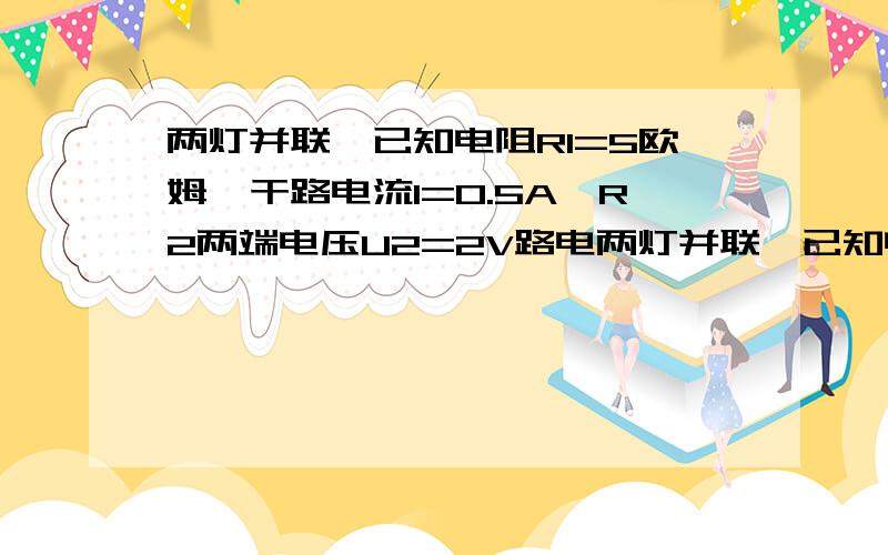 两灯并联,已知电阻R1=5欧姆,干路电流I=0.5A,R2两端电压U2=2V路电两灯并联,已知电阻R1=5欧姆,赶路电流I=0.5A,R2两端电压U2=2V1.求通过R1的电流2.秋通过R2的电流3.R2的阻值要过程,谢谢了