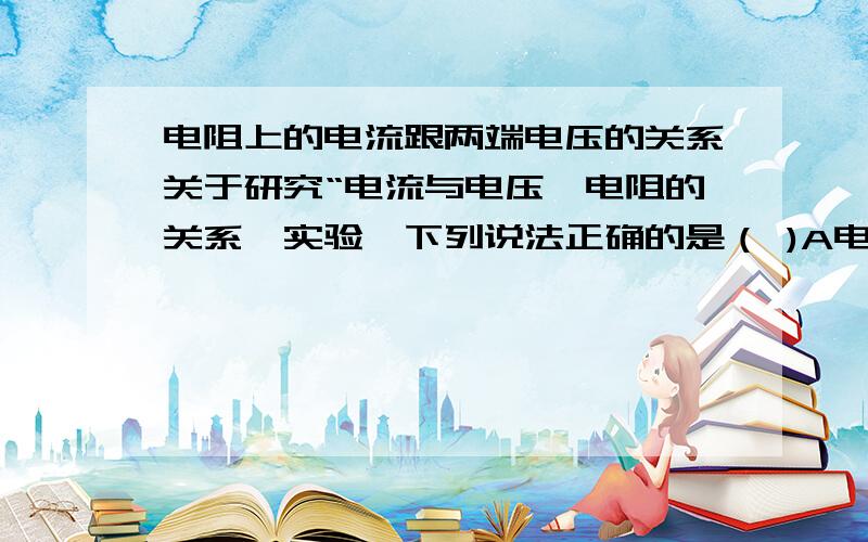 电阻上的电流跟两端电压的关系关于研究“电流与电压,电阻的关系'实验,下列说法正确的是（ )A电流跟导体的电阻成反比B电流跟电压成正比C电压一定,电流跟电阻成正比D电阻一定,电流跟电