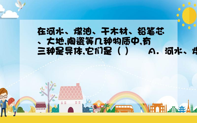 在河水、煤油、干木材、铅笔芯、大地,陶瓷等几种物质中,有三种是导体,它们是（ ）     A．河水、煤油、在河水、煤油、干木材、铅笔芯、大地,陶瓷等几种物质中,有三种是导体,它们是（