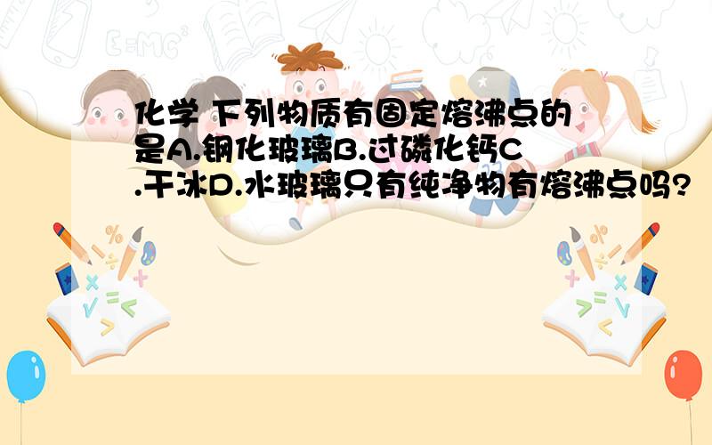 化学 下列物质有固定熔沸点的是A.钢化玻璃B.过磷化钙C.干冰D.水玻璃只有纯净物有熔沸点吗?