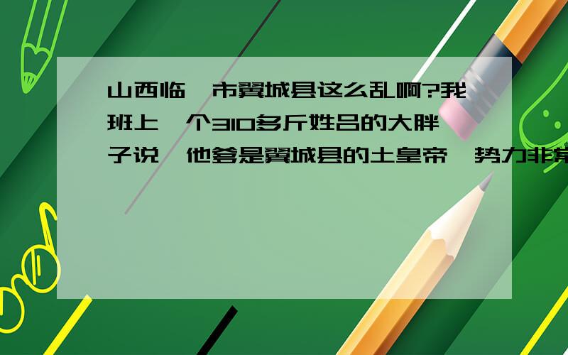 山西临汾市翼城县这么乱啊?我班上一个310多斤姓吕的大胖子说,他爹是翼城县的土皇帝,势力非常大.他有一次把人打了出事了,被派出所抓走了,他爹带几百个拿抢的小弟去派出所,一板砖把所长