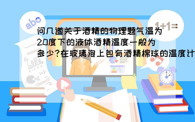 问几道关于酒精的物理题气温为20度下的液体酒精温度一般为多少?在玻璃泡上包有酒精棉球的温度计示数一般为多少?