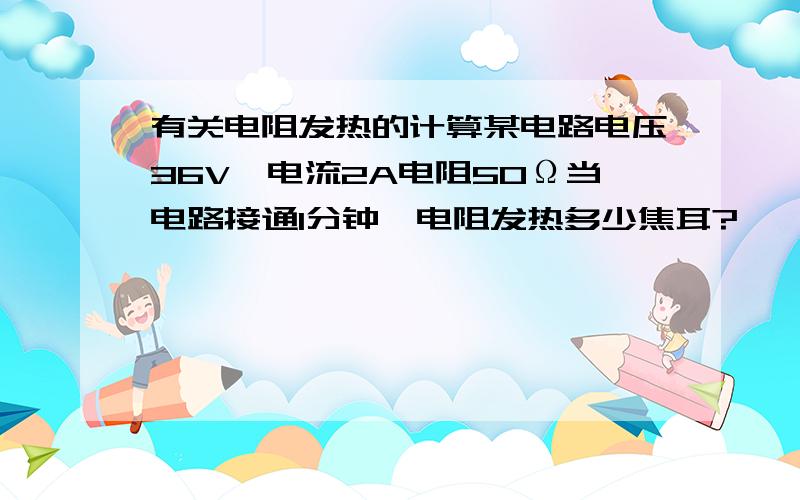 有关电阻发热的计算某电路电压36V,电流2A电阻50Ω当电路接通1分钟,电阻发热多少焦耳?