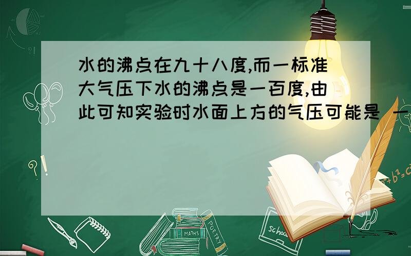 水的沸点在九十八度,而一标准大气压下水的沸点是一百度,由此可知实验时水面上方的气压可能是 一标准大气压（填高于等于或低于）