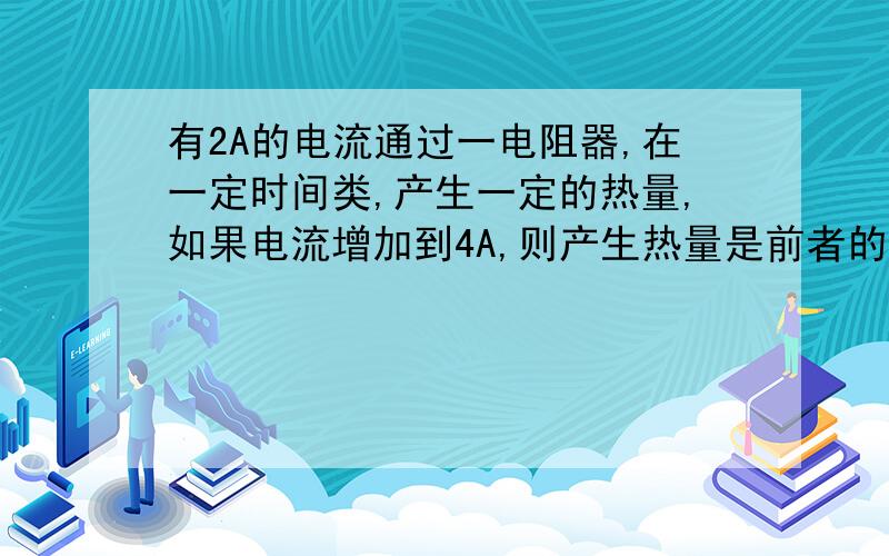 有2A的电流通过一电阻器,在一定时间类,产生一定的热量,如果电流增加到4A,则产生热量是前者的几倍?