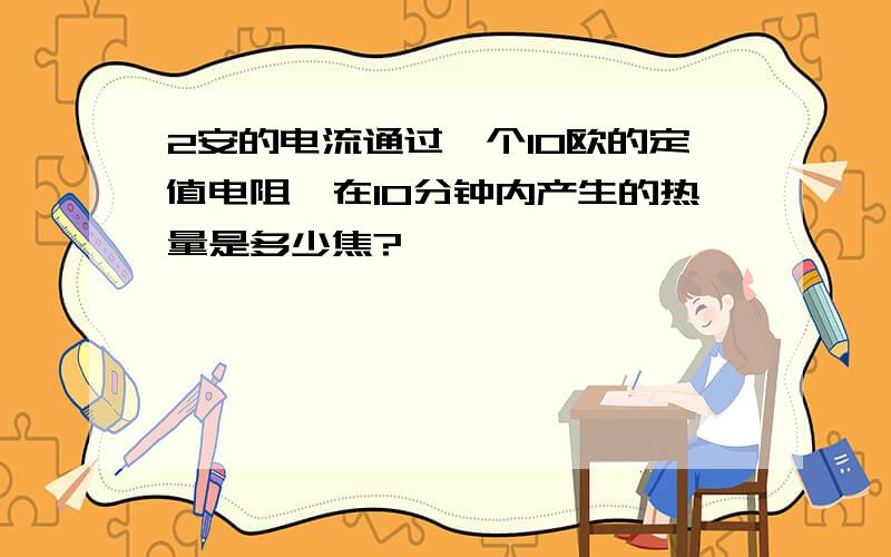 2安的电流通过一个10欧的定值电阻,在10分钟内产生的热量是多少焦?