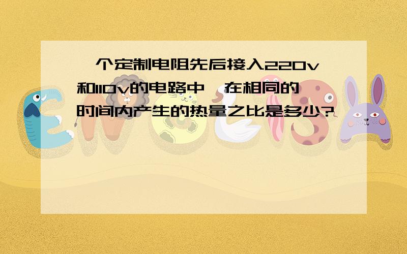 一个定制电阻先后接入220v和110v的电路中,在相同的时间内产生的热量之比是多少?